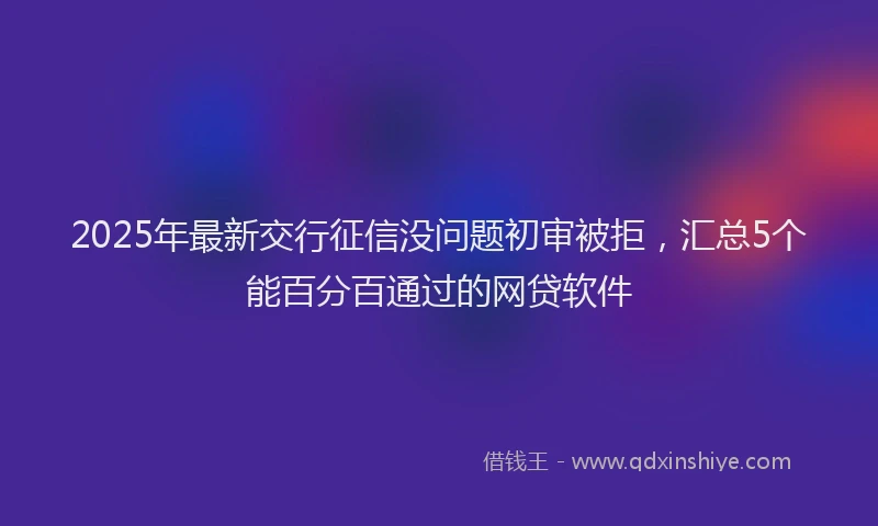 2025年最新交行征信没问题初审被拒，汇总5个能百分百通过的网贷软件