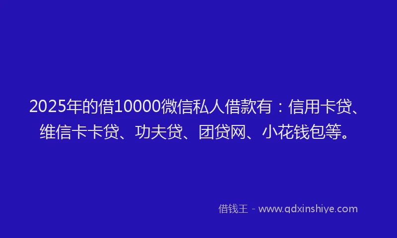 2025年的借10000微信私人借款有：信用卡贷、维信卡卡贷、功夫贷、团贷网、小花钱包等。