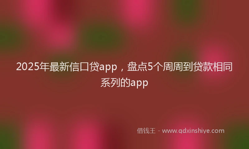 2025年最新信口贷app，盘点5个周周到贷款相同系列的app
