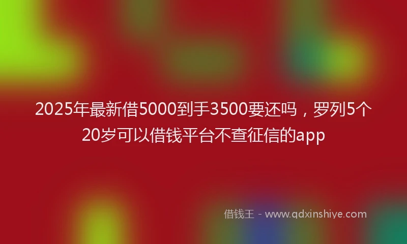 2025年最新借5000到手3500要还吗，罗列5个20岁可以借钱平台不查征信的app