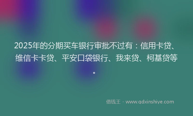 2025年的分期买车银行审批不过有：信用卡贷、维信卡卡贷、平安口袋银行、我来贷、柯基贷等。