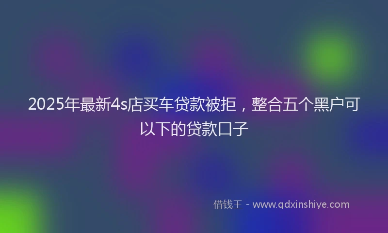 2025年最新4s店买车贷款被拒，整合五个黑户可以下的贷款口子