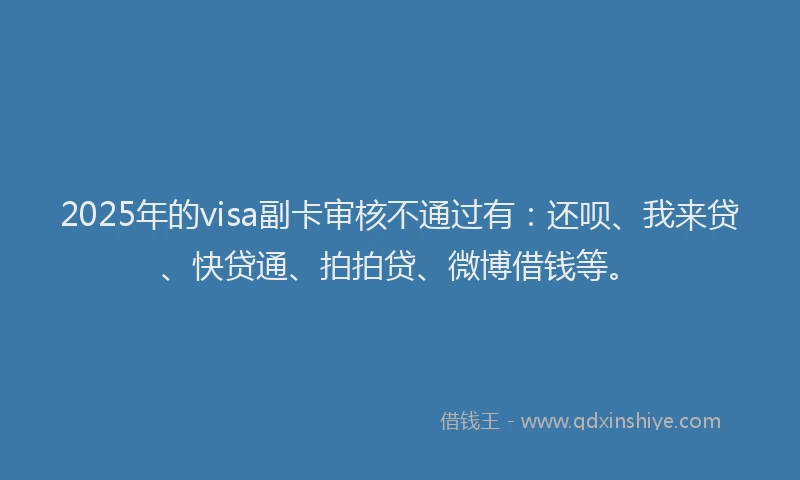 2025年的visa副卡审核不通过有：还呗、我来贷、快贷通、拍拍贷、微博借钱等。