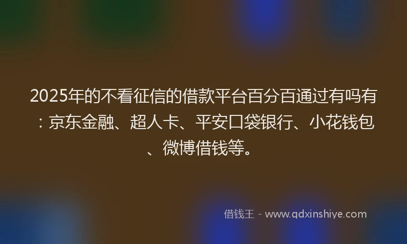 2025年的不看征信的借款平台百分百通过有吗有：京东金融、超人卡、平安口袋银行、小花钱包、微博借钱等。