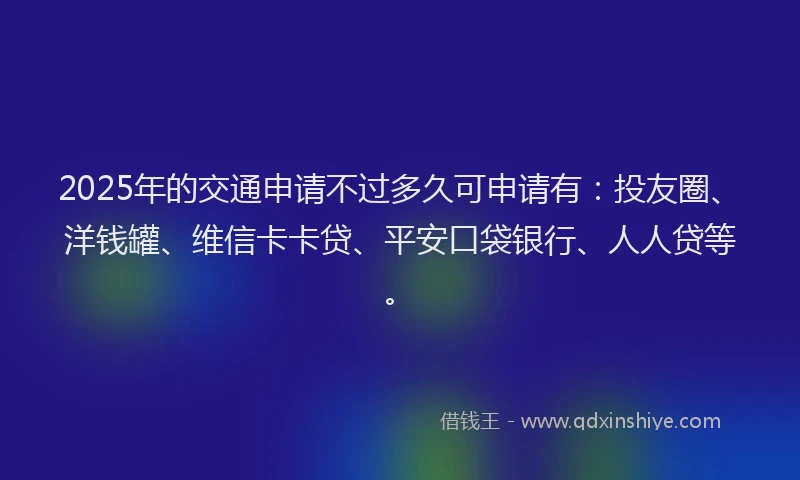 2025年的交通申请不过多久可申请有：投友圈、洋钱罐、维信卡卡贷、平安口袋银行、人人贷等。