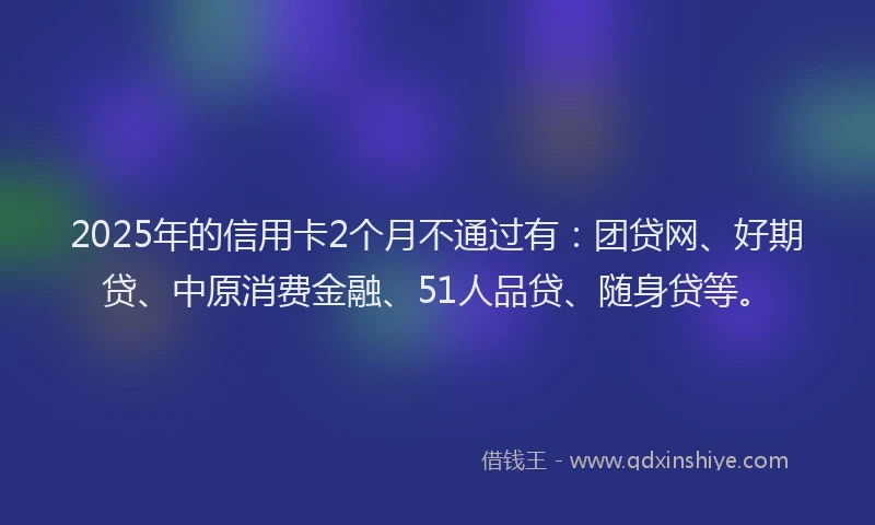 2025年的信用卡2个月不通过有：团贷网、好期贷、中原消费金融、51人品贷、随身贷等。