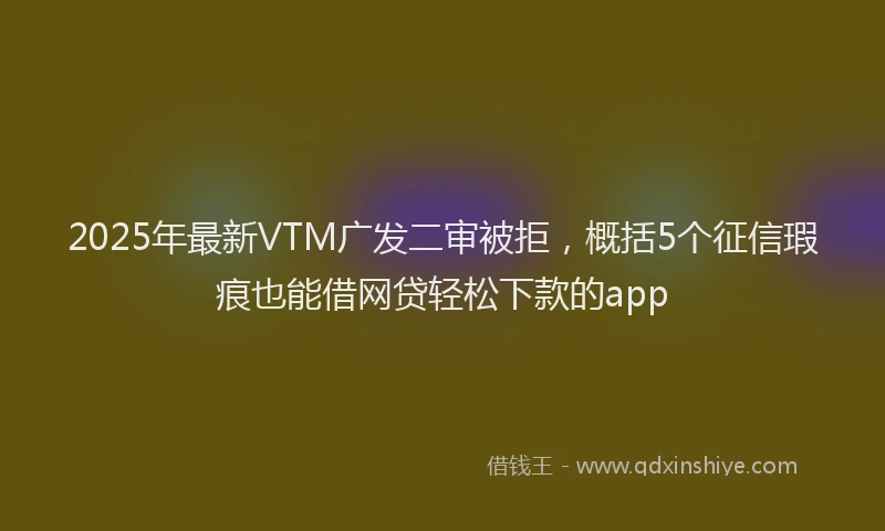 2025年最新VTM广发二审被拒，概括5个征信瑕疵也能借网贷轻松下款的app