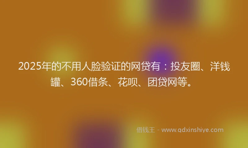 2025年的不用人脸验证的网贷有：投友圈、洋钱罐、360借条、花呗、团贷网等。