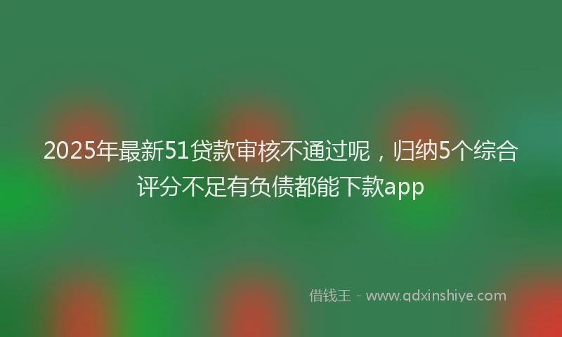 2025年最新51贷款审核不通过呢，归纳5个综合评分不足有负债都能下款app