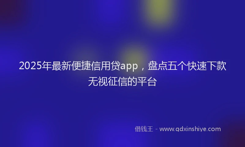 2025年最新便捷信用贷app，盘点五个快速下款无视征信的平台