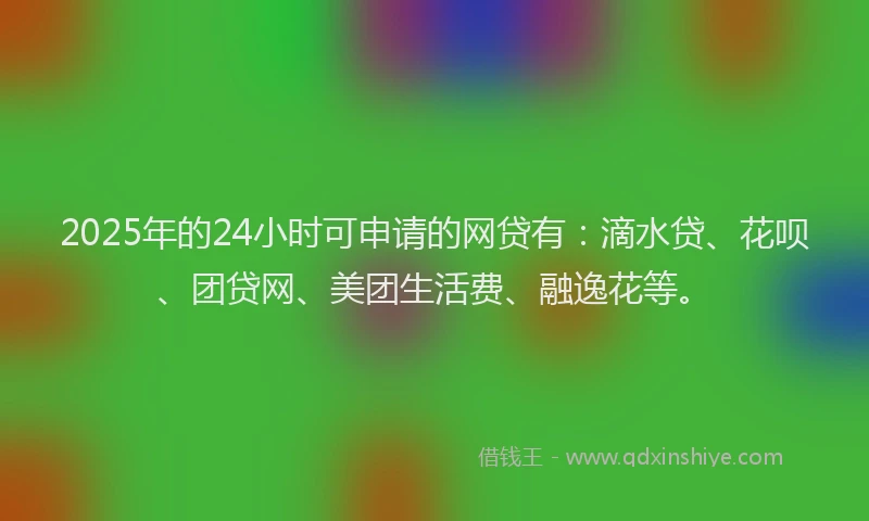 2025年的24小时可申请的网贷有：滴水贷、花呗、团贷网、美团生活费、融逸花等。