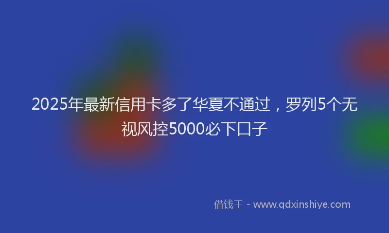 2025年最新信用卡多了华夏不通过，罗列5个无视风控5000必下口子