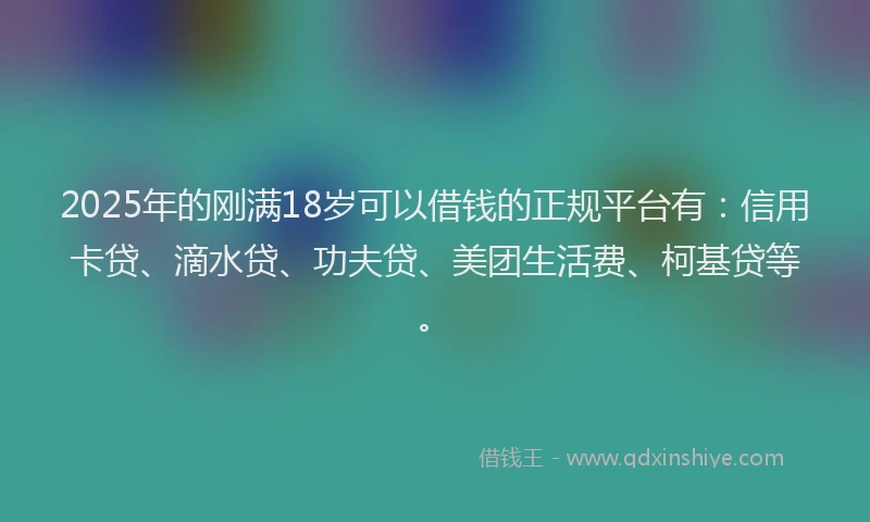 2025年的刚满18岁可以借钱的正规平台有：信用卡贷、滴水贷、功夫贷、美团生活费、柯基贷等。