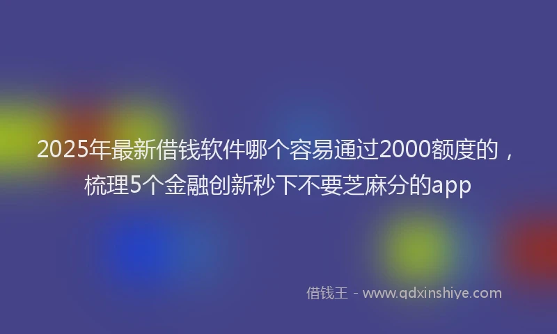 2025年最新借钱软件哪个容易通过2000额度的，梳理5个金融创新秒下不要芝麻分的app