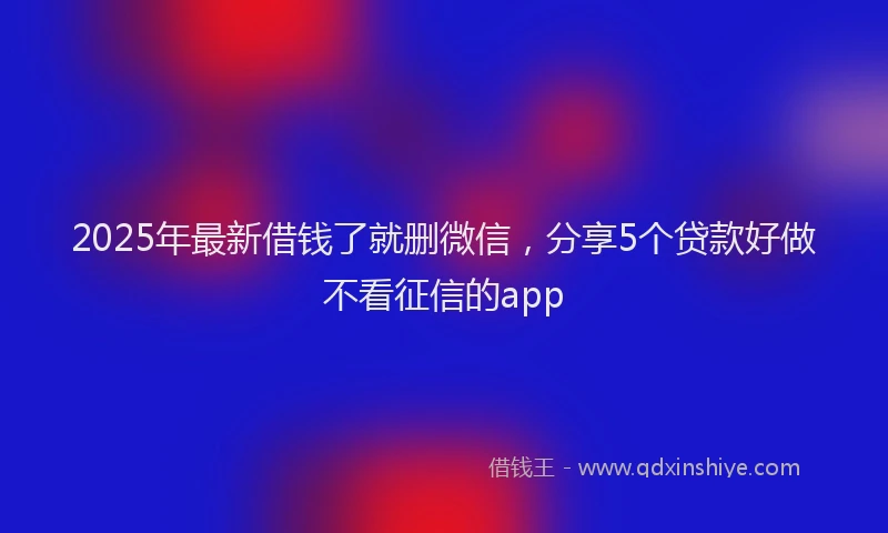 2025年最新借钱了就删微信，分享5个贷款好做不看征信的app