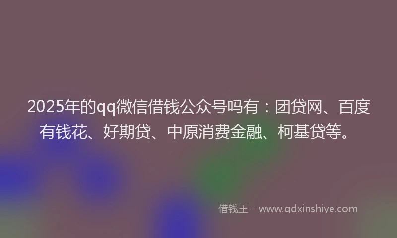 2025年的qq微信借钱公众号吗有：团贷网、百度有钱花、好期贷、中原消费金融、柯基贷等。