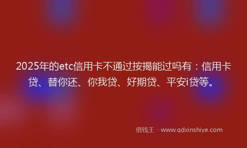 2025年的etc信用卡不通过按揭能过吗有：信用卡贷、替你还、你我贷、好期贷、平安i贷等。