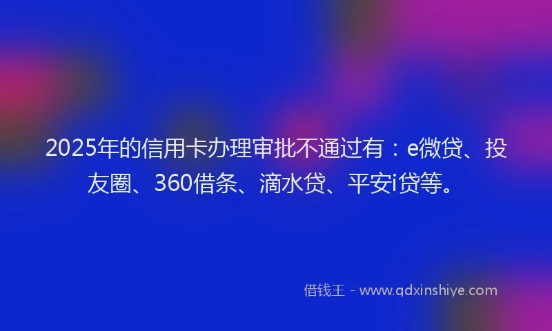 2025年的信用卡办理审批不通过有：e微贷、投友圈、360借条、滴水贷、平安i贷等。