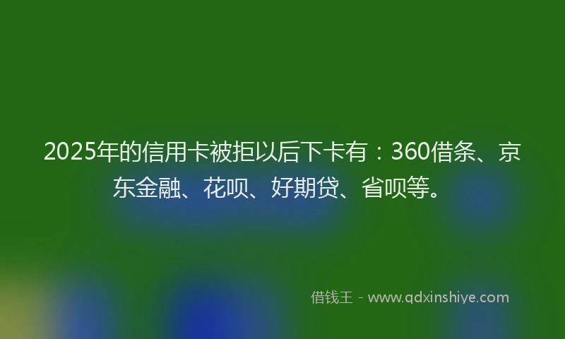 2025年的信用卡被拒以后下卡有：360借条、京东金融、花呗、好期贷、省呗等。