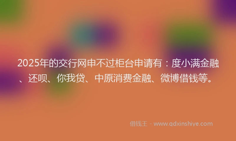 2025年的交行网申不过柜台申请有：度小满金融、还呗、你我贷、中原消费金融、微博借钱等。