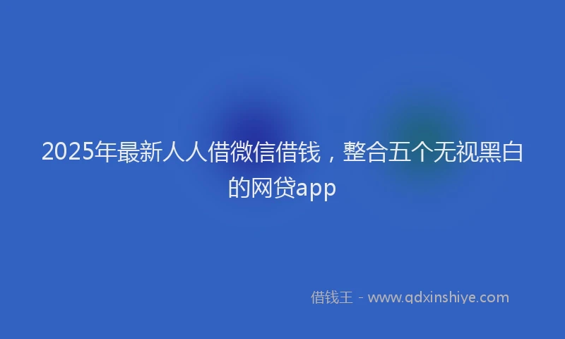 2025年最新人人借微信借钱，整合五个无视黑白的网贷app