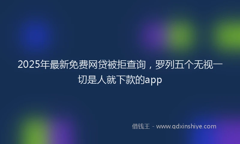 2025年最新免费网贷被拒查询，罗列五个无视一切是人就下款的app
