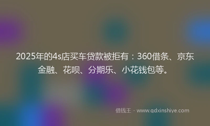 2025年的4s店买车贷款被拒有：360借条、京东金融、花呗、分期乐、小花钱包等。