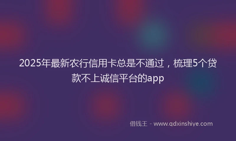 2025年最新农行信用卡总是不通过，梳理5个贷款不上诚信平台的app