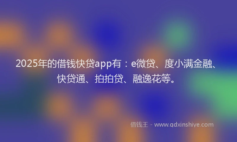 2025年的借钱快贷app有：e微贷、度小满金融、快贷通、拍拍贷、融逸花等。
