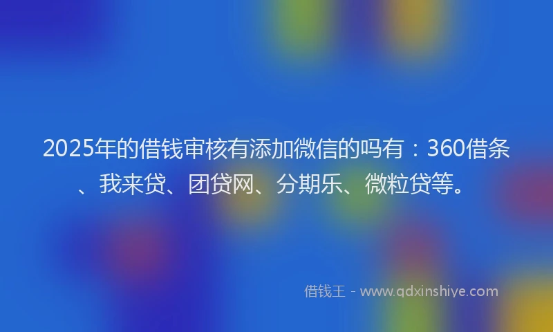 2025年的借钱审核有添加微信的吗有：360借条、我来贷、团贷网、分期乐、微粒贷等。