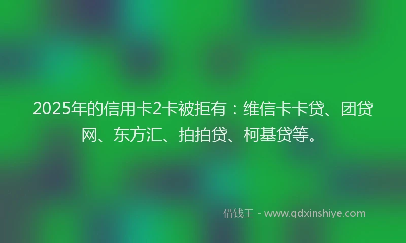 2025年的信用卡2卡被拒有：维信卡卡贷、团贷网、东方汇、拍拍贷、柯基贷等。