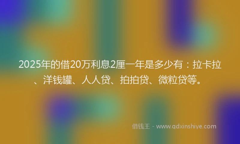 2025年的借20万利息2厘一年是多少有：拉卡拉、洋钱罐、人人贷、拍拍贷、微粒贷等。