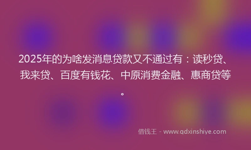 2025年的为啥发消息贷款又不通过有：读秒贷、我来贷、百度有钱花、中原消费金融、惠商贷等。