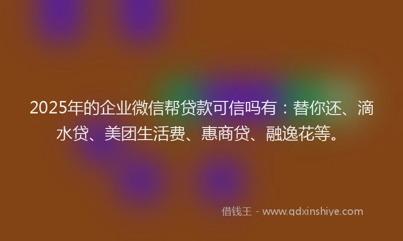 2025年的企业微信帮贷款可信吗有：替你还、滴水贷、美团生活费、惠商贷、融逸花等。