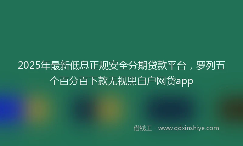 2025年最新低息正规安全分期贷款平台，罗列五个百分百下款无视黑白户网贷app