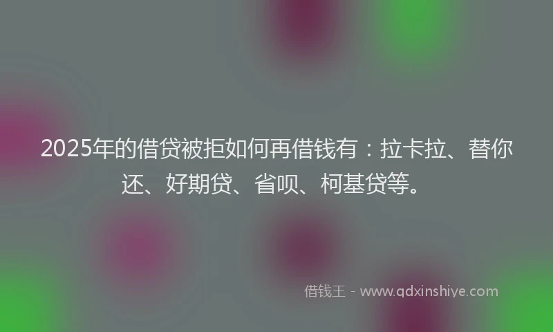 2025年的借贷被拒如何再借钱有：拉卡拉、替你还、好期贷、省呗、柯基贷等。