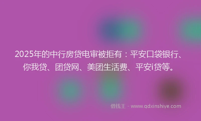 2025年的中行房贷电审被拒有：平安口袋银行、你我贷、团贷网、美团生活费、平安i贷等。