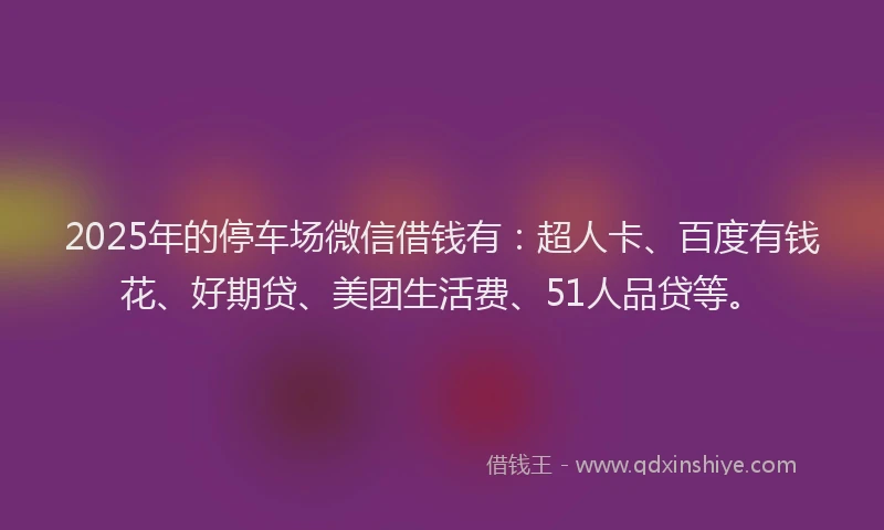 2025年的停车场微信借钱有：超人卡、百度有钱花、好期贷、美团生活费、51人品贷等。