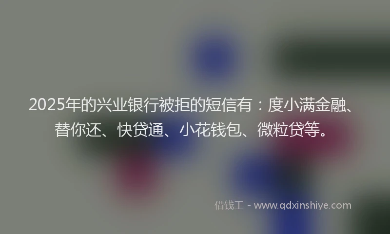 2025年的兴业银行被拒的短信有：度小满金融、替你还、快贷通、小花钱包、微粒贷等。