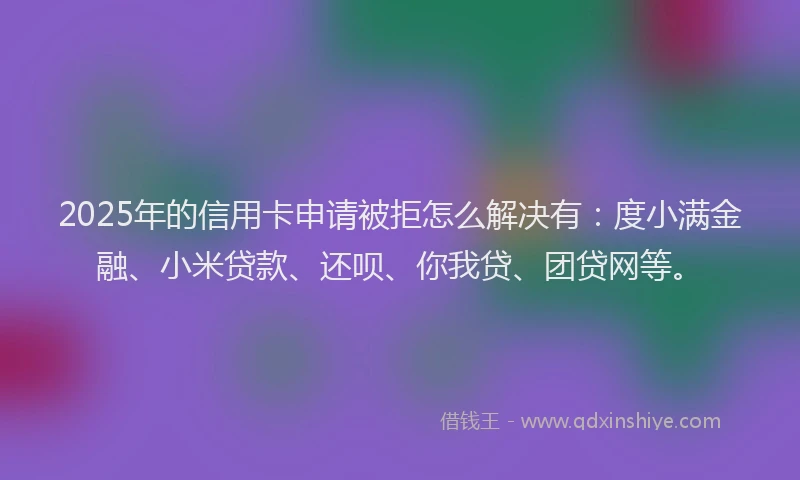 2025年的信用卡申请被拒怎么解决有：度小满金融、小米贷款、还呗、你我贷、团贷网等。