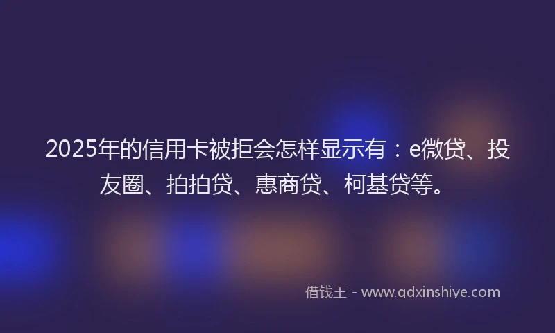 2025年的信用卡被拒会怎样显示有：e微贷、投友圈、拍拍贷、惠商贷、柯基贷等。
