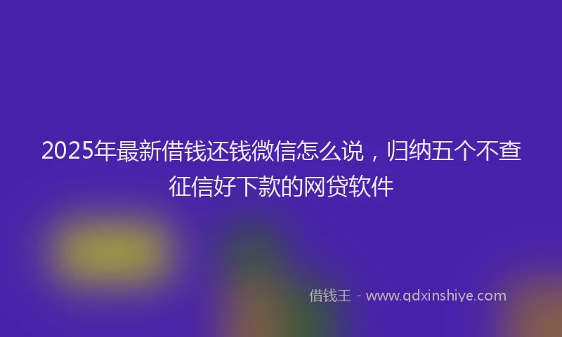 2025年最新借钱还钱微信怎么说，归纳五个不查征信好下款的网贷软件