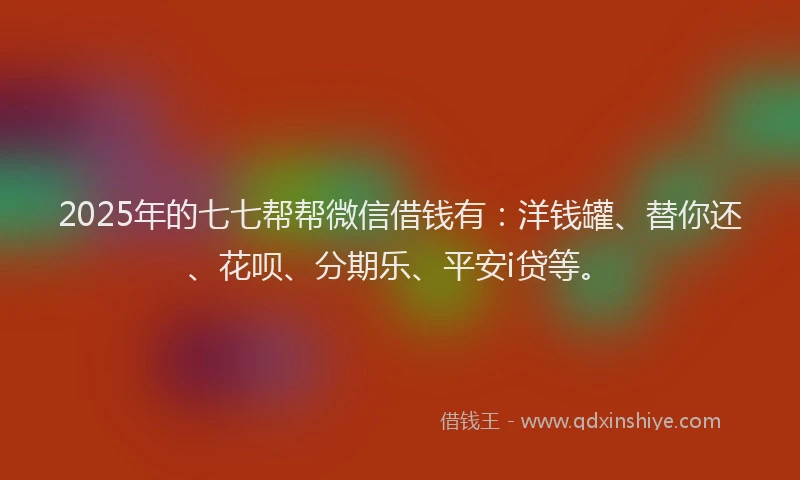 2025年的七七帮帮微信借钱有：洋钱罐、替你还、花呗、分期乐、平安i贷等。