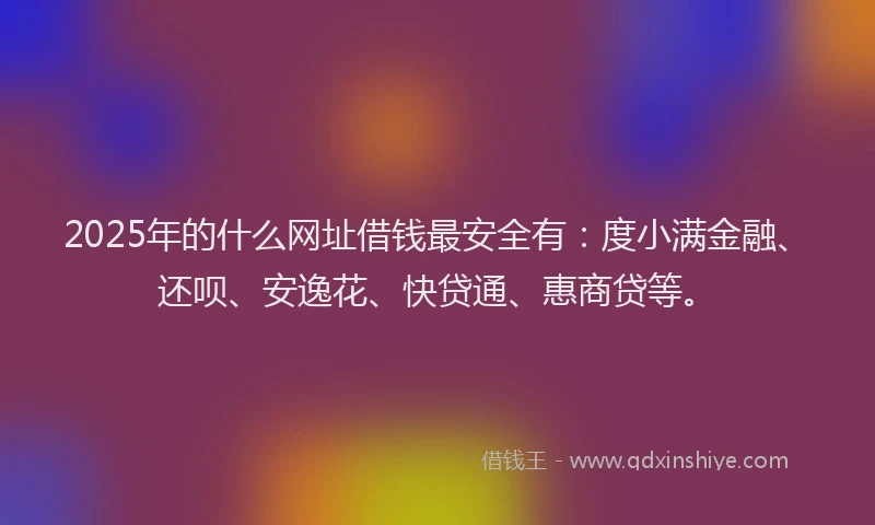 2025年的什么网址借钱最安全有：度小满金融、还呗、安逸花、快贷通、惠商贷等。