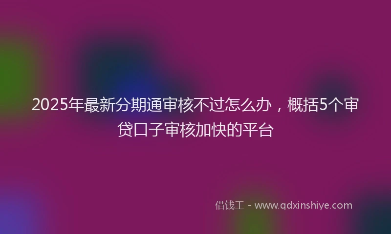 2025年最新分期通审核不过怎么办，概括5个审贷口子审核加快的平台