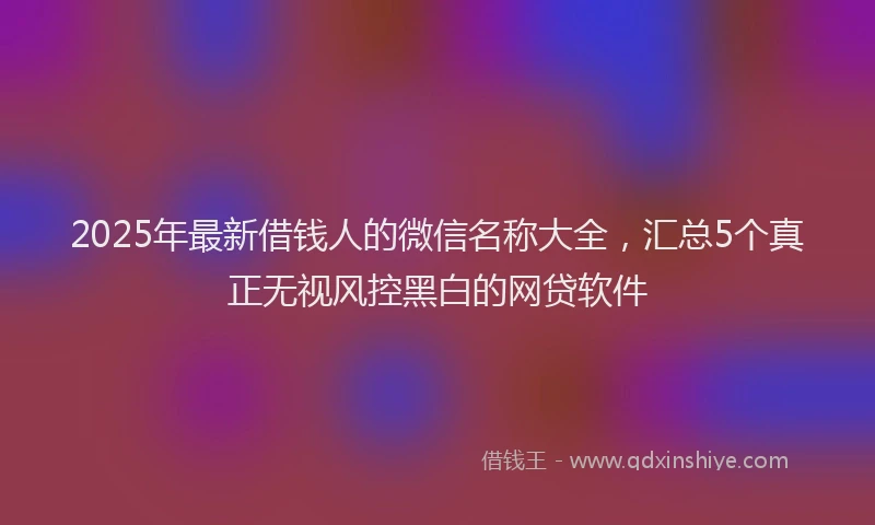 2025年最新借钱人的微信名称大全，汇总5个真正无视风控黑白的网贷软件
