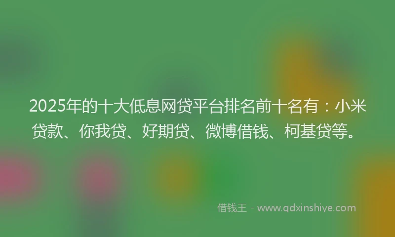 2025年的十大低息网贷平台排名前十名有：小米贷款、你我贷、好期贷、微博借钱、柯基贷等。