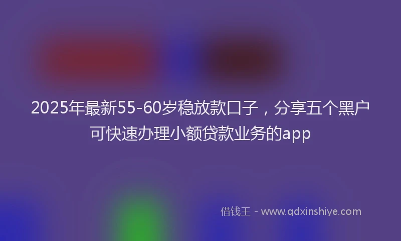 2025年最新55-60岁稳放款口子，分享五个黑户可快速办理小额贷款业务的app