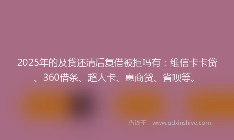 2025年的及贷还清后复借被拒吗有：维信卡卡贷、360借条、超人卡、惠商贷、省呗等。