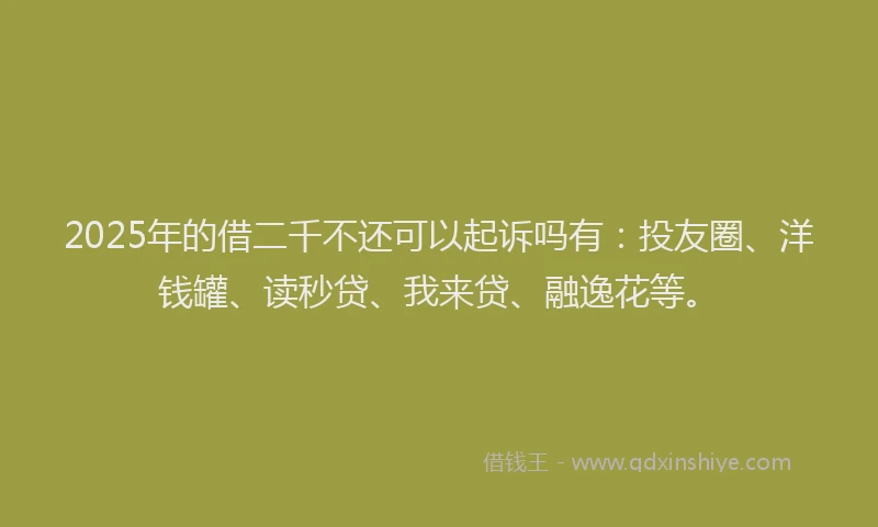 2025年的借二千不还可以起诉吗有：投友圈、洋钱罐、读秒贷、我来贷、融逸花等。